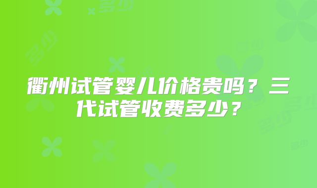 衢州试管婴儿价格贵吗？三代试管收费多少？