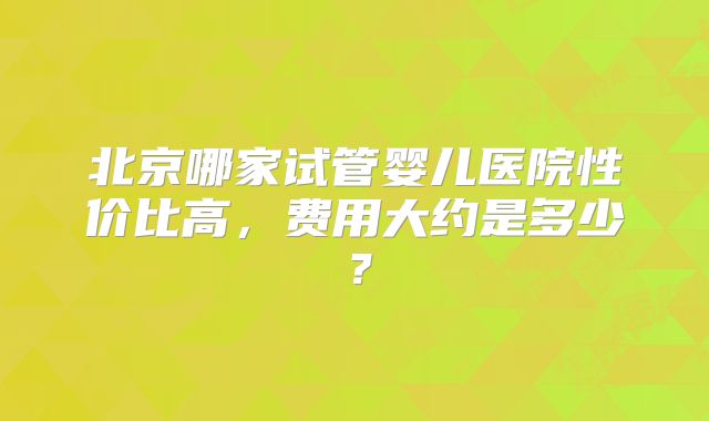 北京哪家试管婴儿医院性价比高，费用大约是多少？