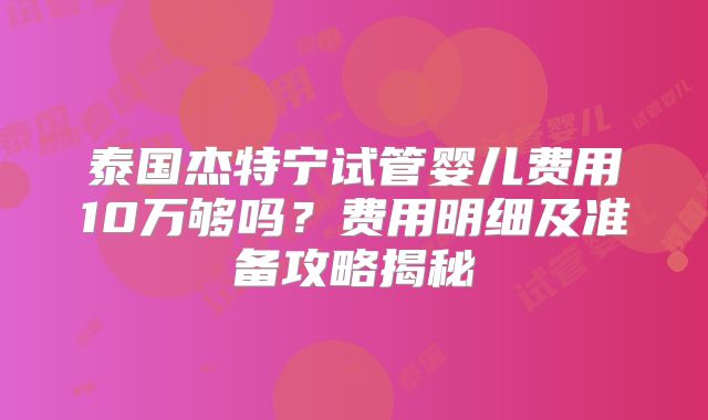 泰国杰特宁试管婴儿费用10万够吗？费用明细及准备攻略揭秘