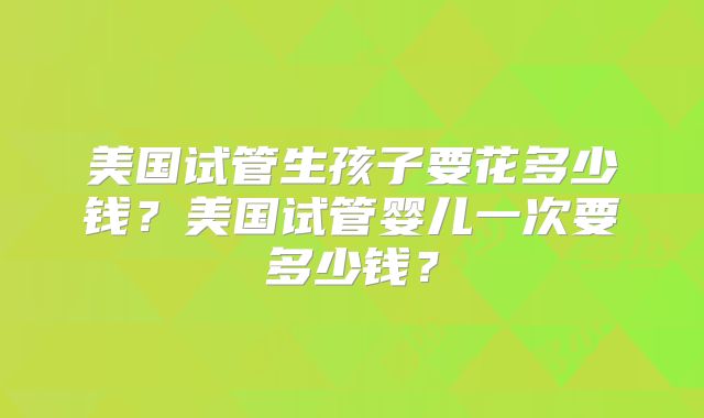 美国试管生孩子要花多少钱？美国试管婴儿一次要多少钱？