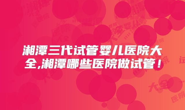 湘潭三代试管婴儿医院大全,湘潭哪些医院做试管！