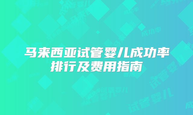 马来西亚试管婴儿成功率排行及费用指南