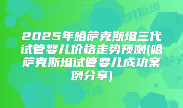 2025年哈萨克斯坦三代试管婴儿价格走势预测(哈萨克斯坦试管婴儿成功案例分享)
