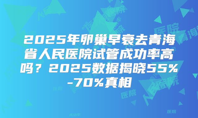 2025年卵巢早衰去青海省人民医院试管成功率高吗？2025数据揭晓55%-70%真相