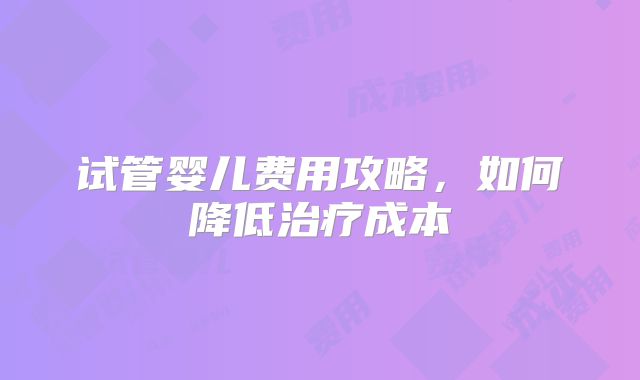 试管婴儿费用攻略,如何降低治疗成本