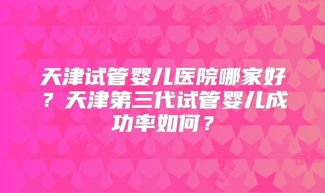 天津试管婴儿医院哪家好？天津第三代试管婴儿成功率如何？