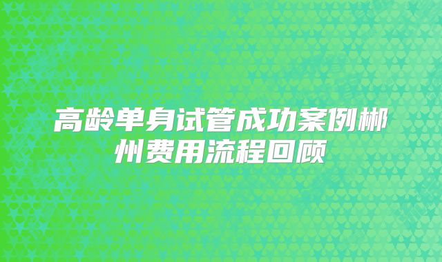 高龄单身试管成功案例郴州费用流程回顾