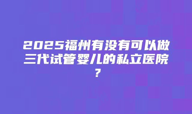2025福州有没有可以做三代试管婴儿的私立医院？