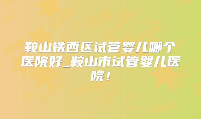 鞍山铁西区试管婴儿哪个医院好_鞍山市试管婴儿医院！