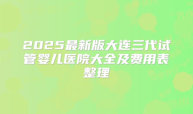 2025最新版大连三代试管婴儿医院大全及费用表整理