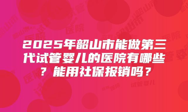 2025年韶山市能做第三代试管婴儿的医院有哪些？能用社保报销吗？