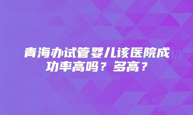 青海办试管婴儿该医院成功率高吗？多高？