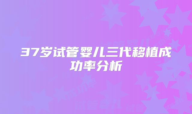 37岁试管婴儿三代移植成功率分析