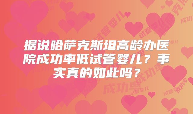 据说哈萨克斯坦高龄办医院成功率低试管婴儿？事实真的如此吗？