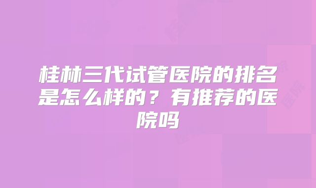 桂林三代试管医院的排名是怎么样的？有推荐的医院吗