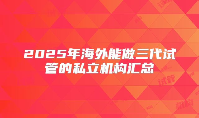 2025年海外能做三代试管的私立机构汇总