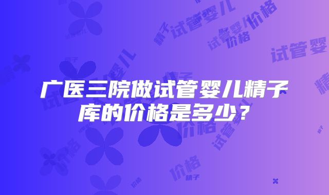 广医三院做试管婴儿精子库的价格是多少？
