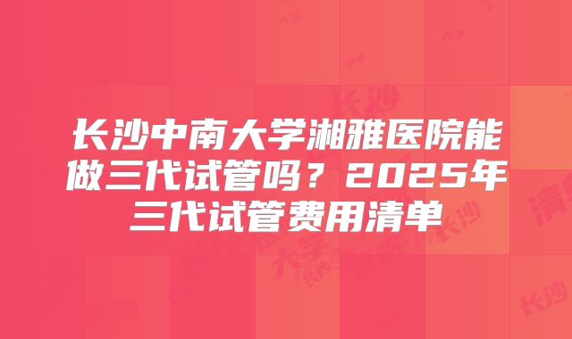 长沙中南大学湘雅医院能做三代试管吗？2025年三代试管费用清单