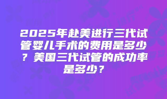 2025年赴美进行三代试管婴儿手术的费用是多少？美国三代试管的成功率是多少？