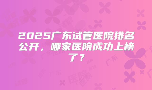 2025广东试管医院排名公开,哪家医院成功上榜了?
