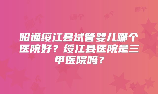 昭通绥江县试管婴儿哪个医院好？绥江县医院是三甲医院吗？