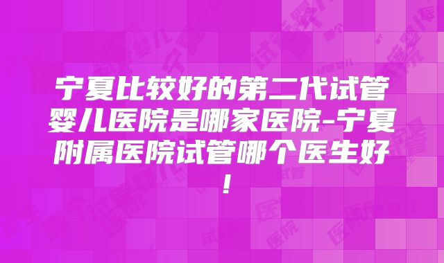 宁夏比较好的第二代试管婴儿医院是哪家医院-宁夏附属医院试管哪个医生好！
