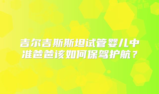 吉尔吉斯斯坦试管婴儿中准爸爸该如何保驾护航？