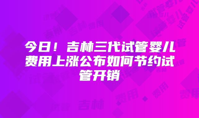 今日！吉林三代试管婴儿费用上涨公布如何节约试管开销