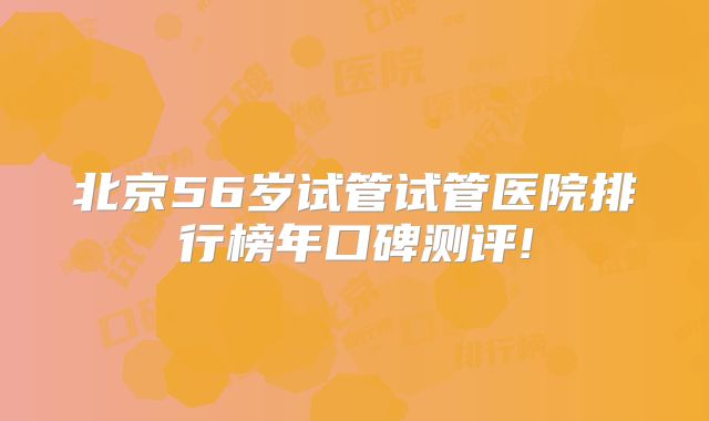 北京56岁试管试管医院排行榜年口碑测评!
