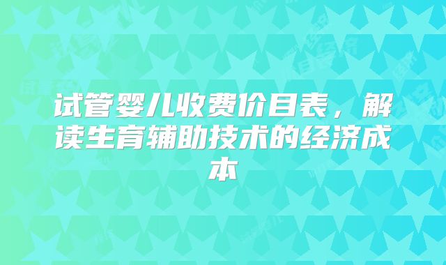 试管婴儿收费价目表，解读生育辅助技术的经济成本
