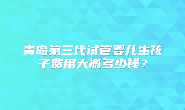 青岛第三代试管婴儿生孩子费用大概多少钱?