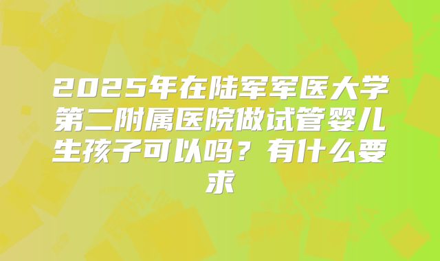 2025年在陆军军医大学第二附属医院做试管婴儿生孩子可以吗?有什么要求