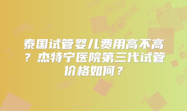 泰国试管婴儿费用高不高?杰特宁医院第三代试管价格如何?