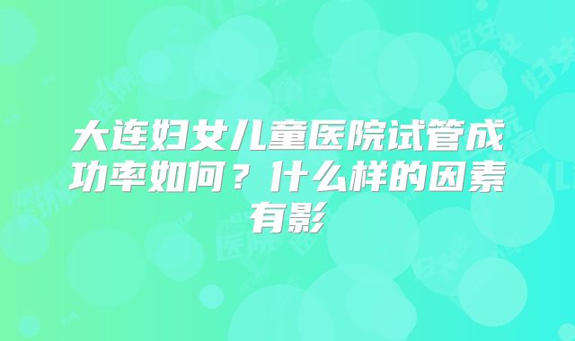 大连妇女儿童医院试管成功率如何？什么样的因素有影