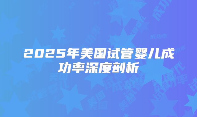 2025年美国试管婴儿成功率深度剖析