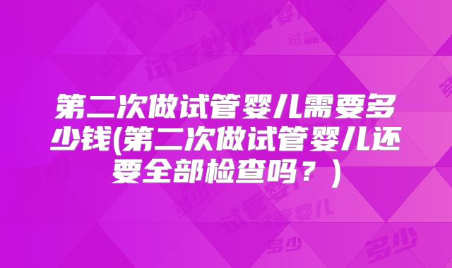 第二次做试管婴儿需要多少钱(第二次做试管婴儿还要全部检查吗？)