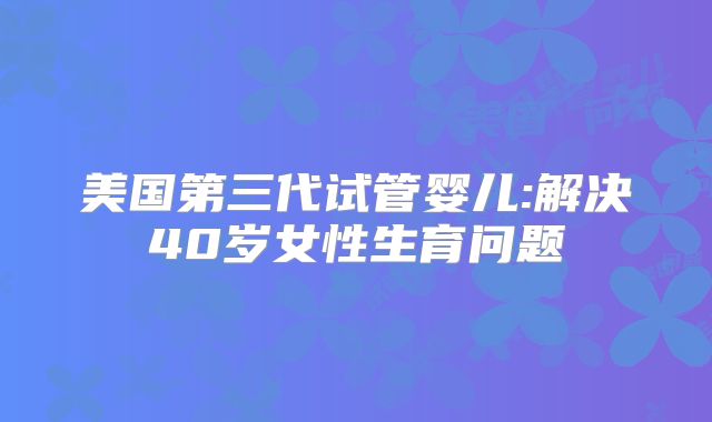 美国第三代试管婴儿:解决40岁女性生育问题