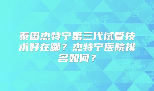 泰国杰特宁第三代试管技术好在哪？杰特宁医院排名如何？