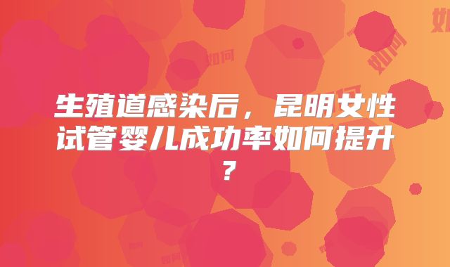 生殖道感染后，昆明女性试管婴儿成功率如何提升？