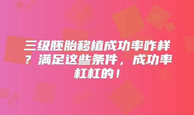 三级胚胎移植成功率咋样?满足这些条件,成功率杠杠的!