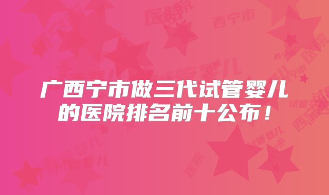 广西宁市做三代试管婴儿的医院排名前十公布！