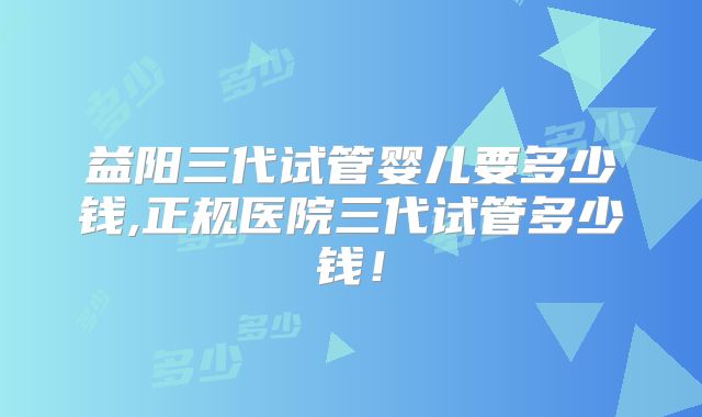 益阳三代试管婴儿要多少钱,正规医院三代试管多少钱！