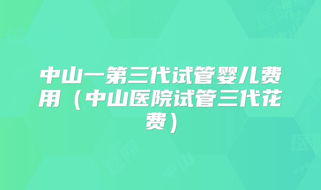 中山一第三代试管婴儿费用（中山医院试管三代花费）
