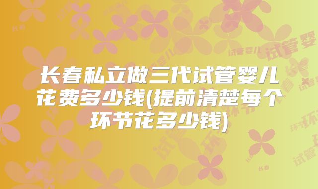 长春私立做三代试管婴儿花费多少钱(提前清楚每个环节花多少钱)