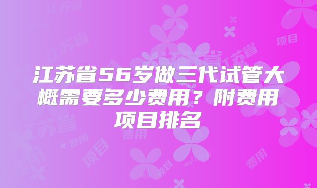 江苏省56岁做三代试管大概需要多少费用？附费用项目排名