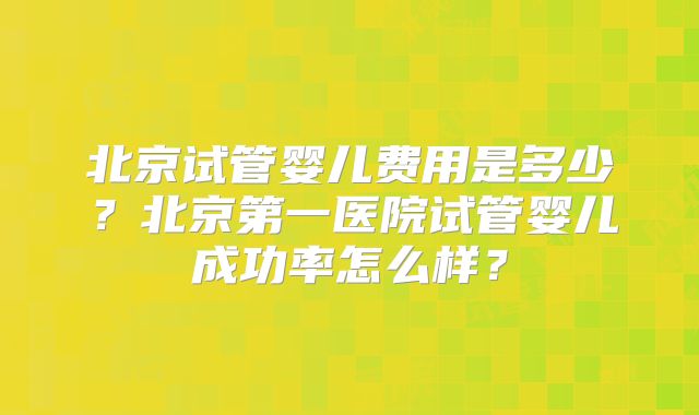 北京试管婴儿费用是多少？北京第一医院试管婴儿成功率怎么样？