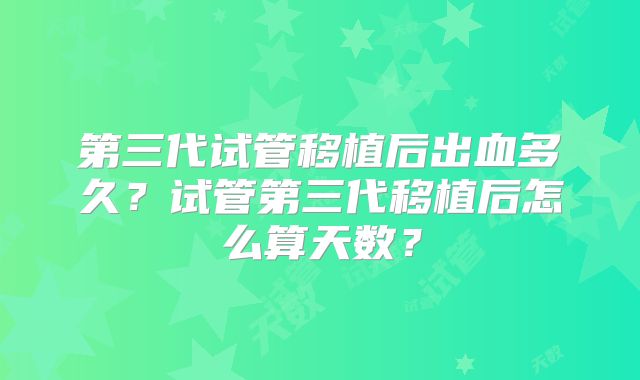 第三代试管移植后出血多久？试管第三代移植后怎么算天数？