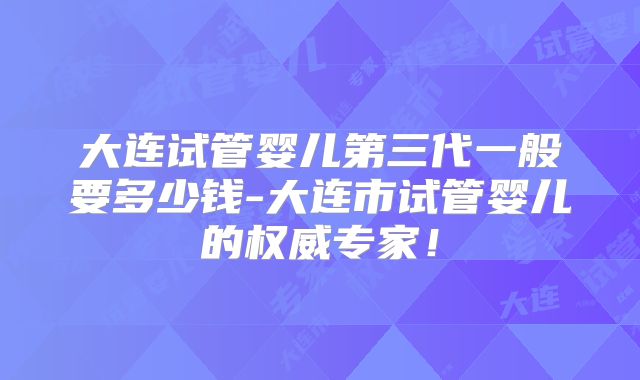 大连试管婴儿第三代一般要多少钱-大连市试管婴儿的权威专家！