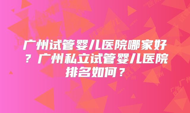 广州试管婴儿医院哪家好?广州私立试管婴儿医院排名如何?