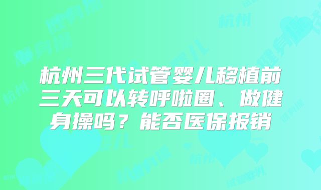 杭州三代试管婴儿移植前三天可以转呼啦圈、做健身操吗？能否医保报销